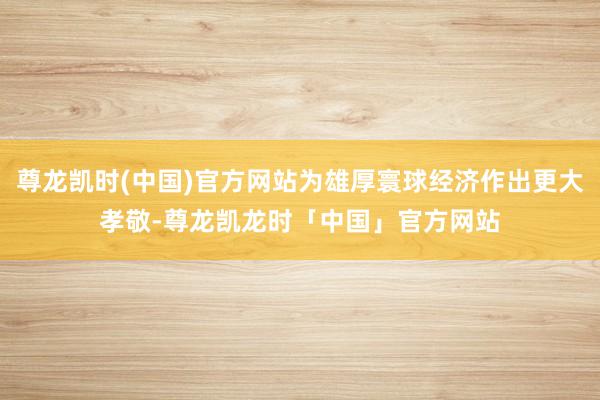 尊龙凯时(中国)官方网站为雄厚寰球经济作出更大孝敬-尊龙凯龙时「中国」官方网站