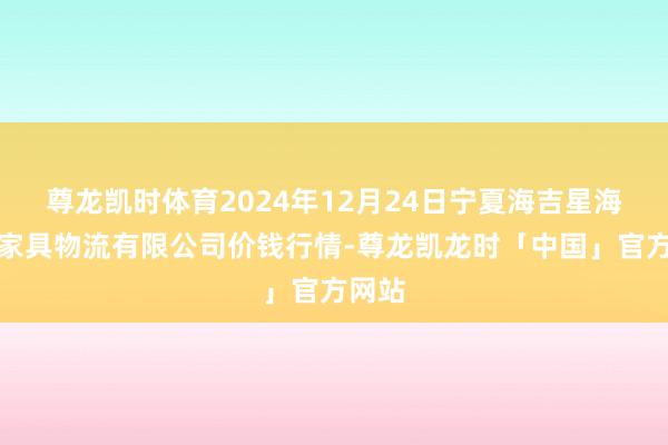 尊龙凯时体育2024年12月24日宁夏海吉星海外农家具物流有限公司价钱行情-尊龙凯龙时「中国」官方网站