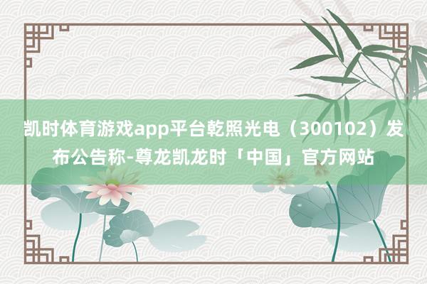 凯时体育游戏app平台乾照光电（300102）发布公告称-尊龙凯龙时「中国」官方网站