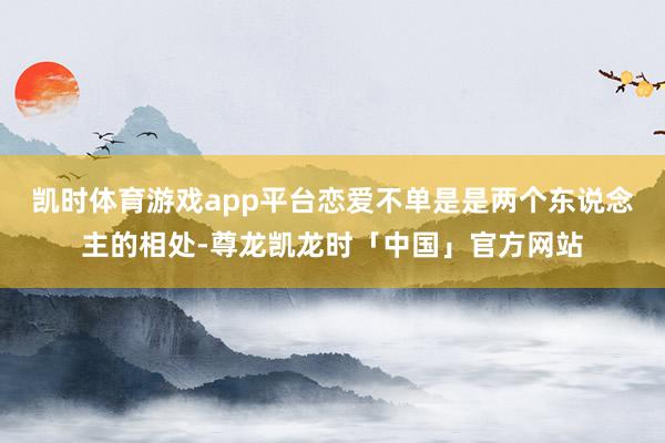 凯时体育游戏app平台恋爱不单是是两个东说念主的相处-尊龙凯龙时「中国」官方网站