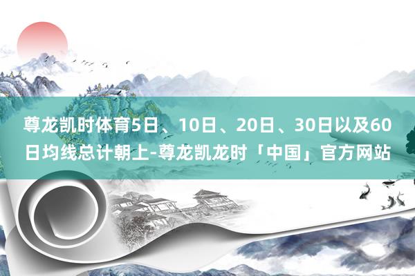 尊龙凯时体育5日、10日、20日、30日以及60日均线总计朝上-尊龙凯龙时「中国」官方网站