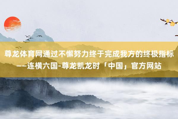 尊龙体育网通过不懈努力终于完成我方的终极指标——连横六国-尊龙凯龙时「中国」官方网站