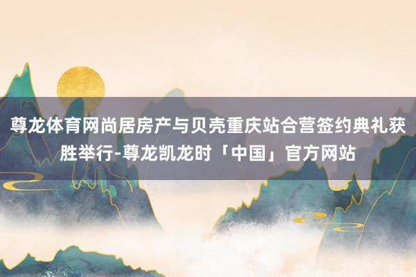 尊龙体育网尚居房产与贝壳重庆站合营签约典礼获胜举行-尊龙凯龙时「中国」官方网站