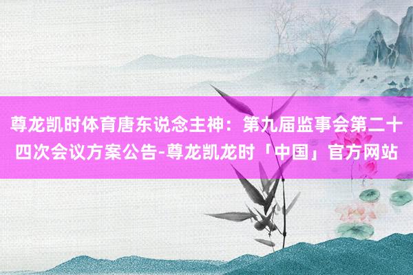 尊龙凯时体育唐东说念主神:第九届监事会第二十四次会议方案公告-尊龙凯龙时「中国」官方网站