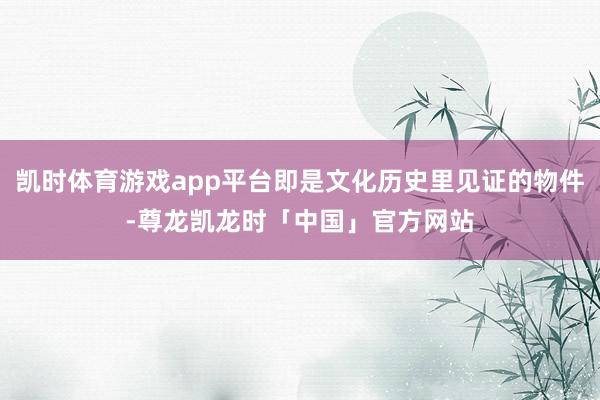 凯时体育游戏app平台即是文化历史里见证的物件-尊龙凯龙时「中国」官方网站