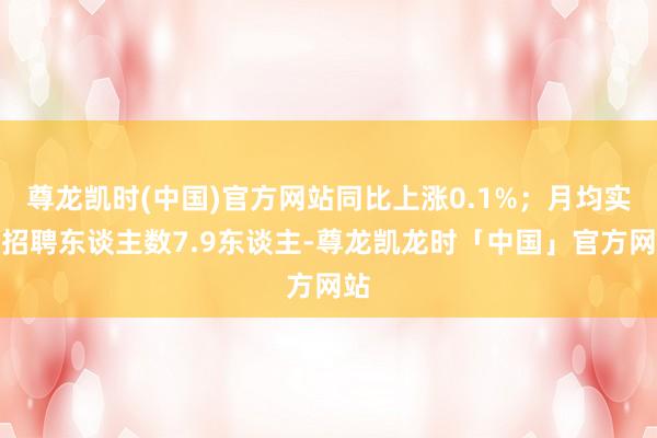 尊龙凯时(中国)官方网站同比上涨0.1%;月均实质招聘东谈主数7.9东谈主-尊龙凯龙时「中国」官方网站