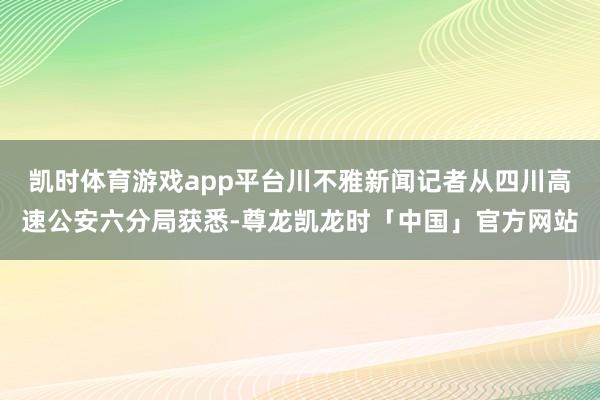 凯时体育游戏app平台川不雅新闻记者从四川高速公安六分局获悉-尊龙凯龙时「中国」官方网站
