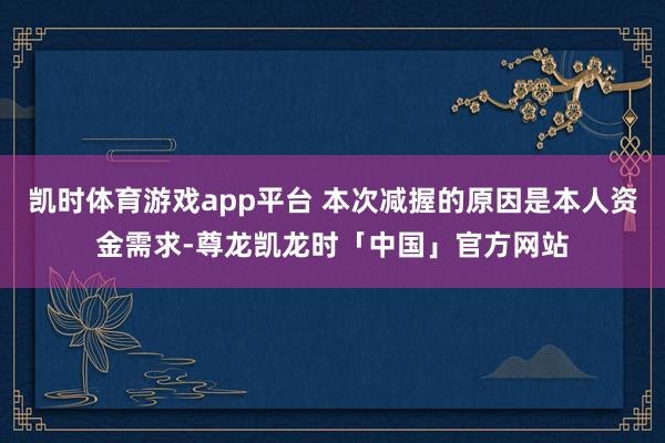 凯时体育游戏app平台 本次减握的原因是本人资金需求-尊龙凯龙时「中国」官方网站