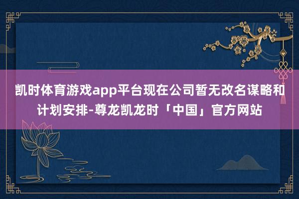 凯时体育游戏app平台现在公司暂无改名谋略和计划安排-尊龙凯龙时「中国」官方网站