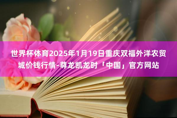 世界杯体育2025年1月19日重庆双福外洋农贸城价钱行情-尊龙凯龙时「中国」官方网站