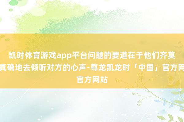 凯时体育游戏app平台问题的要道在于他们齐莫得真确地去倾听对方的心声-尊龙凯龙时「中国」官方网站