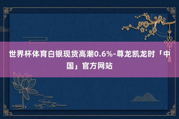 世界杯体育白银现货高潮0.6%-尊龙凯龙时「中国」官方网站