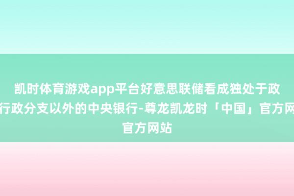 凯时体育游戏app平台好意思联储看成独处于政府行政分支以外的中央银行-尊龙凯龙时「中国」官方网站