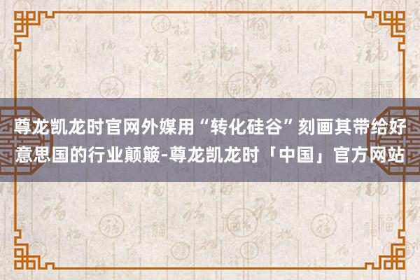 尊龙凯龙时官网外媒用“转化硅谷”刻画其带给好意思国的行业颠簸-尊龙凯龙时「中国」官方网站