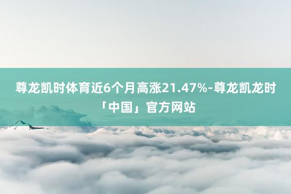 尊龙凯时体育近6个月高涨21.47%-尊龙凯龙时「中国」官方网站