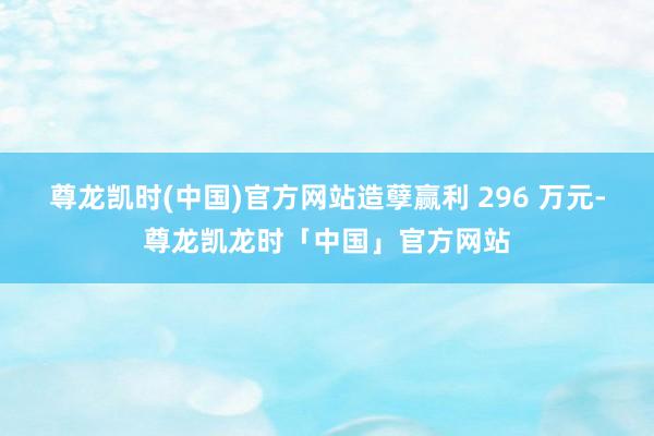 尊龙凯时(中国)官方网站造孽赢利 296 万元-尊龙凯龙时「中国」官方网站