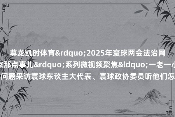 尊龙凯时体育&rdquo;2025年寰球两会法治网推出&ldquo;咱家那点事儿&rdquo;系列微视频聚焦&ldquo;一老一小&rdquo;民生关注问题采访寰球东谈主大代表、寰球政协委员听他们怎样建言防守&ldquo;旦夕好意思好&rdquo;第一期让咱们随着法治小精灵法小宝纵贯寰球两会现场看代表委员在线支招以法治力量防守&ldquo;银发&rdquo;幸福策动：台建林 余飞 刘青统筹：张运恒 刘琳记者：蒲晓磊 彭飞笔墨：方芳引导：刘宇轩 何雪梦本事救援：贝壳视频    -尊龙凯龙时「中国」官方网站