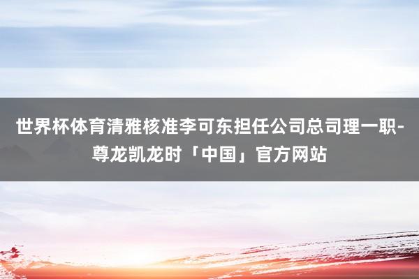 世界杯体育清雅核准李可东担任公司总司理一职-尊龙凯龙时「中国」官方网站