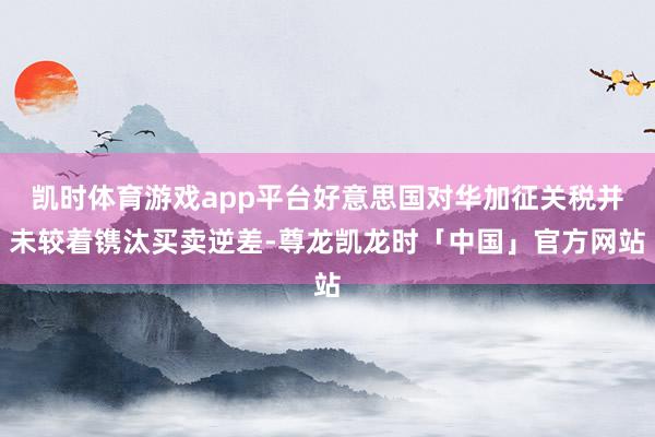 凯时体育游戏app平台好意思国对华加征关税并未较着镌汰买卖逆差-尊龙凯龙时「中国」官方网站