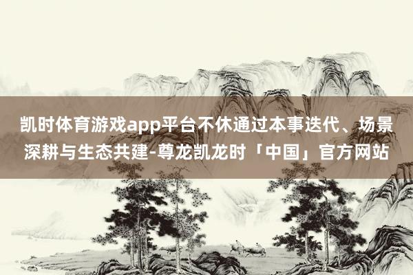 凯时体育游戏app平台不休通过本事迭代、场景深耕与生态共建-尊龙凯龙时「中国」官方网站