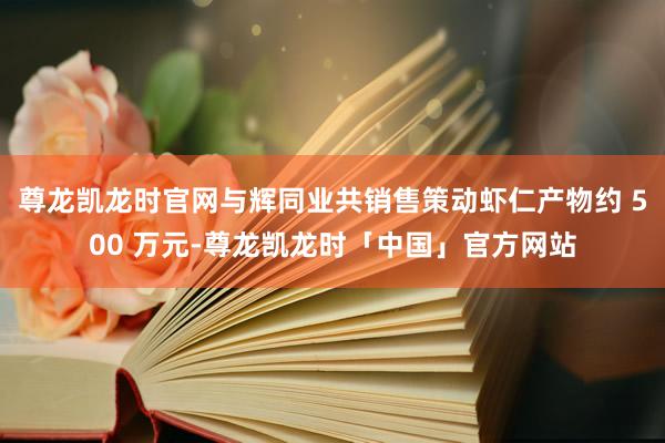 尊龙凯龙时官网与辉同业共销售策动虾仁产物约 500 万元-尊龙凯龙时「中国」官方网站
