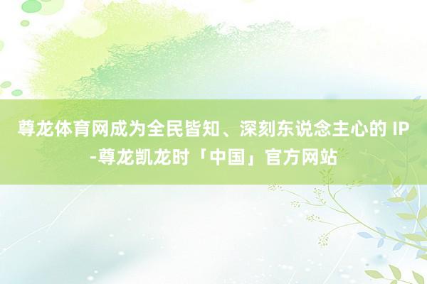 尊龙体育网成为全民皆知、深刻东说念主心的 IP-尊龙凯龙时「中国」官方网站