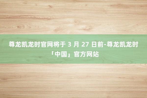 尊龙凯龙时官网将于 3 月 27 日前-尊龙凯龙时「中国」官方网站