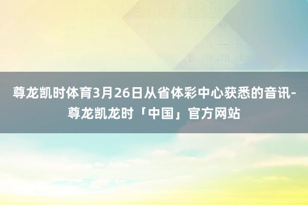 尊龙凯时体育3月26日从省体彩中心获悉的音讯-尊龙凯龙时「中国」官方网站