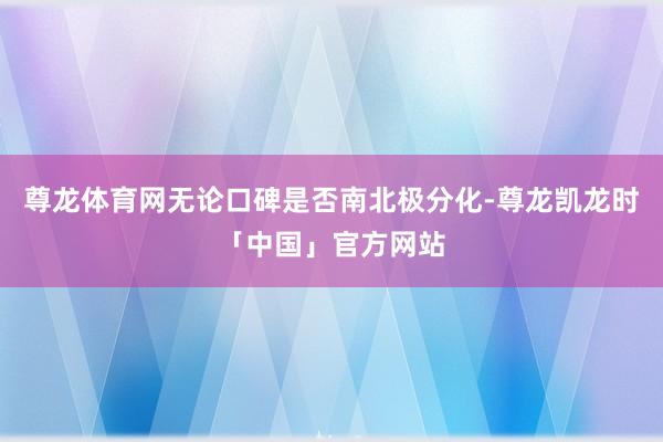 尊龙体育网无论口碑是否南北极分化-尊龙凯龙时「中国」官方网站