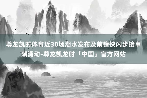 尊龙凯时体育近30场潮水发布及前锋快闪步接事潮涌动-尊龙凯龙时「中国」官方网站