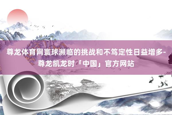 尊龙体育网寰球濒临的挑战和不笃定性日益增多-尊龙凯龙时「中国」官方网站