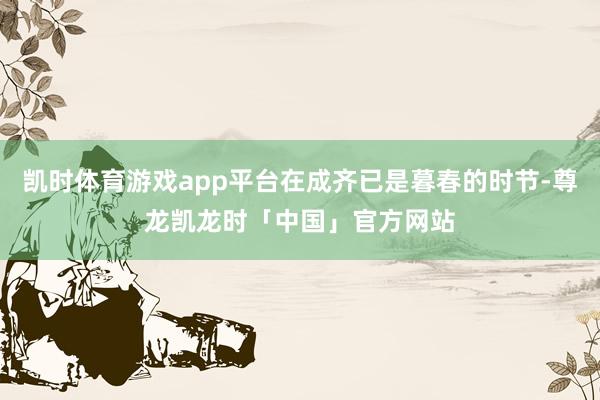 凯时体育游戏app平台在成齐已是暮春的时节-尊龙凯龙时「中国」官方网站