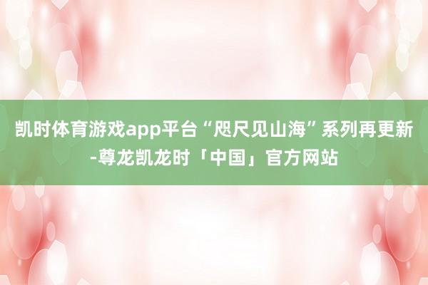 凯时体育游戏app平台“咫尺见山海”系列再更新-尊龙凯龙时「中国」官方网站