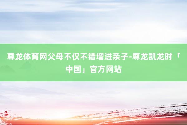 尊龙体育网父母不仅不错增进亲子-尊龙凯龙时「中国」官方网站