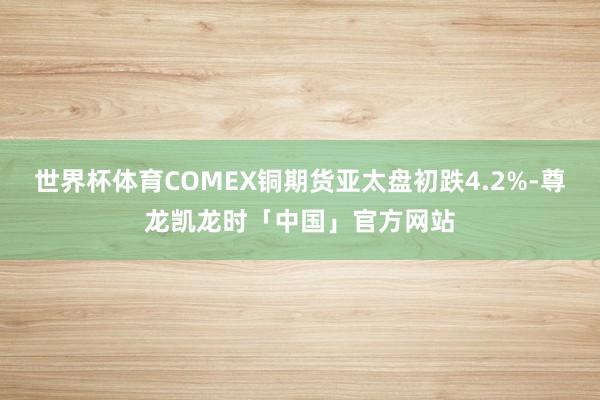 世界杯体育COMEX铜期货亚太盘初跌4.2%-尊龙凯龙时「中国」官方网站