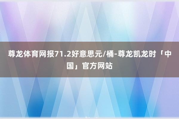 尊龙体育网报71.2好意思元/桶-尊龙凯龙时「中国」官方网站