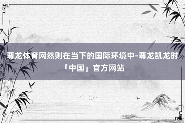 尊龙体育网然则在当下的国际环境中-尊龙凯龙时「中国」官方网站