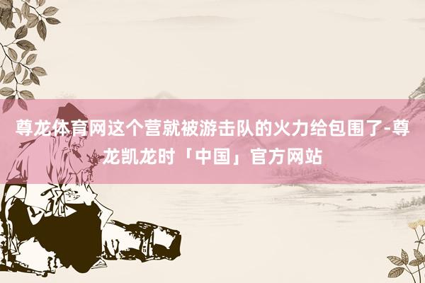 尊龙体育网这个营就被游击队的火力给包围了-尊龙凯龙时「中国」官方网站