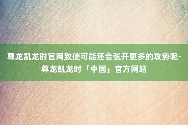 尊龙凯龙时官网致使可能还会张开更多的攻势呢-尊龙凯龙时「中国」官方网站