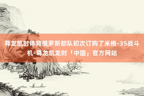 尊龙凯时体育俄罗斯部队初次订购了米格-35战斗机-尊龙凯龙时「中国」官方网站