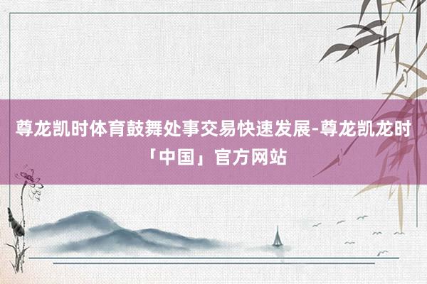 尊龙凯时体育鼓舞处事交易快速发展-尊龙凯龙时「中国」官方网站