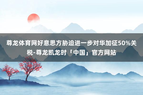 尊龙体育网好意思方胁迫进一步对华加征50%关税-尊龙凯龙时「中国」官方网站