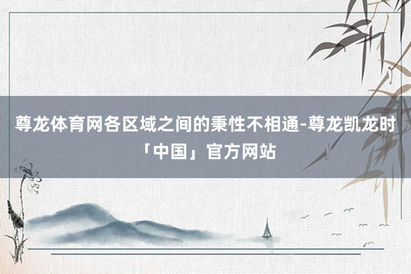 尊龙体育网各区域之间的秉性不相通-尊龙凯龙时「中国」官方网站