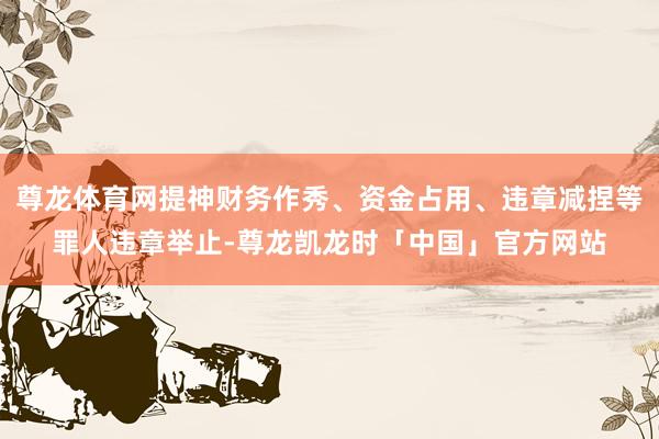 尊龙体育网提神财务作秀、资金占用、违章减捏等罪人违章举止-尊龙凯龙时「中国」官方网站