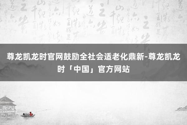 尊龙凯龙时官网鼓励全社会适老化鼎新-尊龙凯龙时「中国」官方网站
