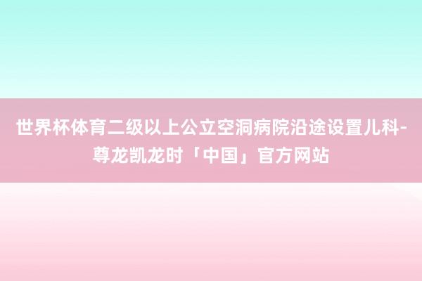 世界杯体育二级以上公立空洞病院沿途设置儿科-尊龙凯龙时「中国」官方网站