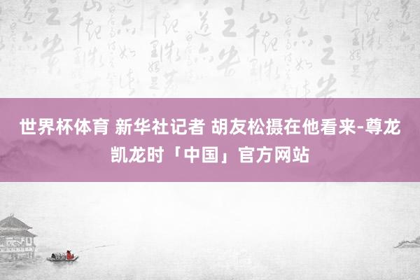 世界杯体育 新华社记者 胡友松摄在他看来-尊龙凯龙时「中国」官方网站