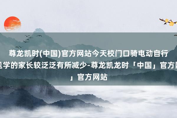 尊龙凯时(中国)官方网站今天校门口骑电动自行车送学的家长较泛泛有所减少-尊龙凯龙时「中国」官方网站