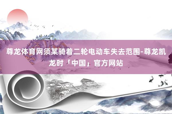 尊龙体育网须某骑着二轮电动车失去范围-尊龙凯龙时「中国」官方网站