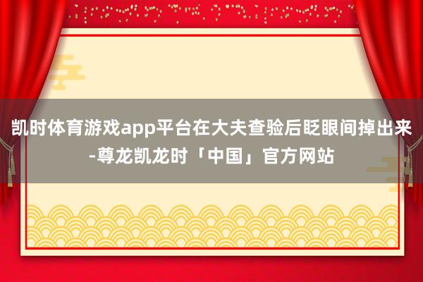 凯时体育游戏app平台在大夫查验后眨眼间掉出来-尊龙凯龙时「中国」官方网站